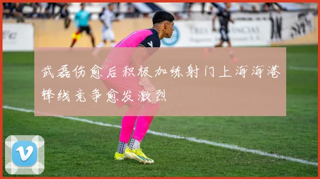 武磊伤愈后积极加练射门上海海港锋线竞争愈发激烈