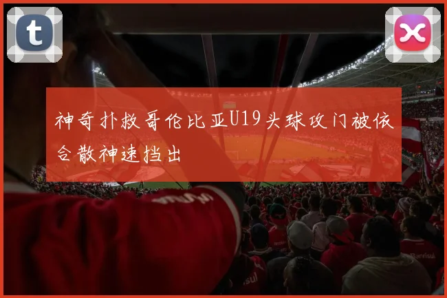 神奇扑救哥伦比亚U19头球攻门被依合散神速挡出