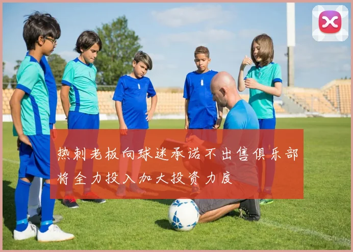 热刺老板向球迷承诺不出售俱乐部将全力投入加大投资力度