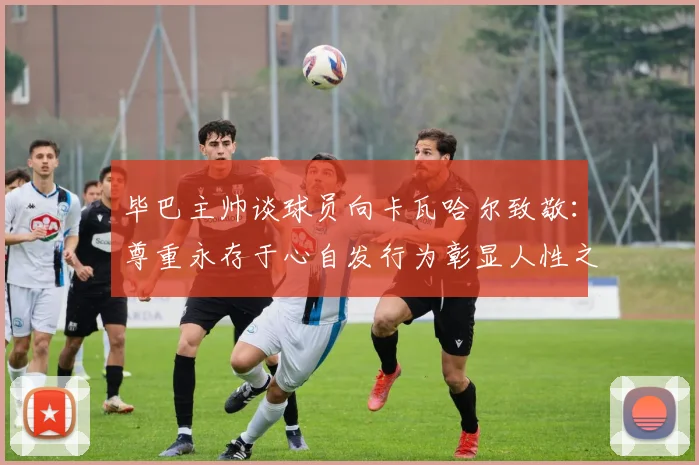 毕巴主帅谈球员向卡瓦哈尔致敬：尊重永存于心自发行为彰显人性之美