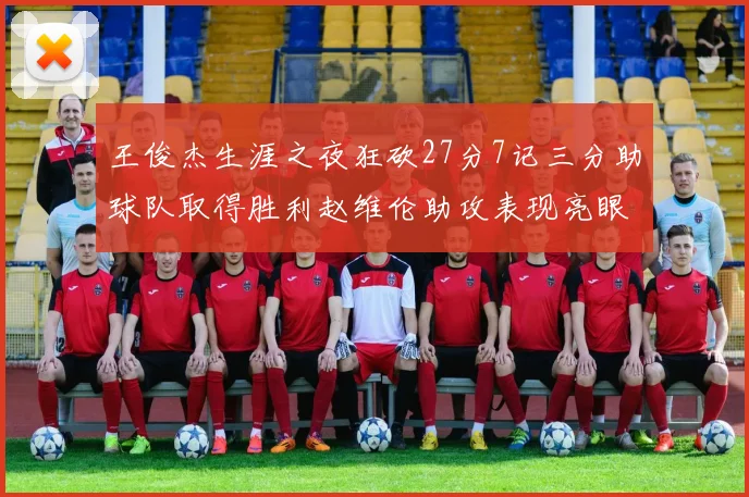王俊杰生涯之夜狂砍27分7记三分助球队取得胜利赵维伦助攻表现亮眼