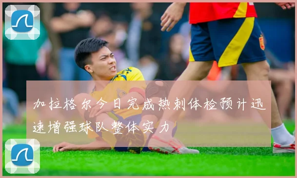 加拉格尔今日完成热刺体检预计迅速增强球队整体实力