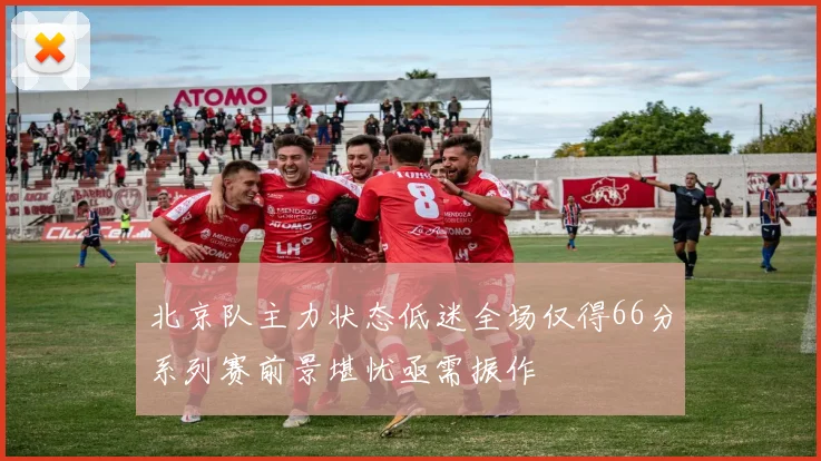 北京队主力状态低迷全场仅得66分系列赛前景堪忧亟需振作