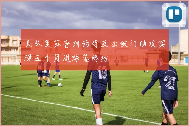 美队复苏普利西奇反击破门助攻实现五个月进球荒终结