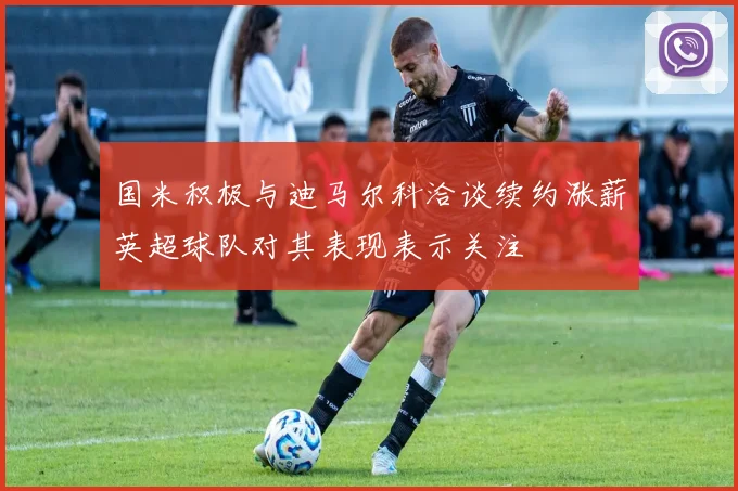 国米积极与迪马尔科洽谈续约涨薪英超球队对其表现表示关注