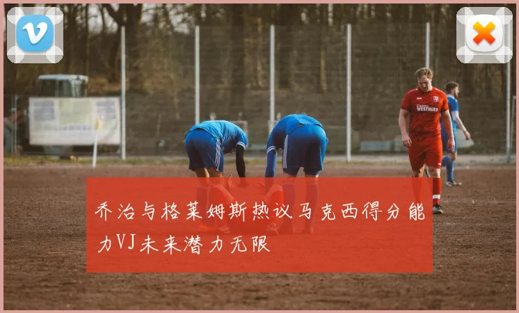 乔治与格莱姆斯热议马克西得分能力VJ未来潜力无限