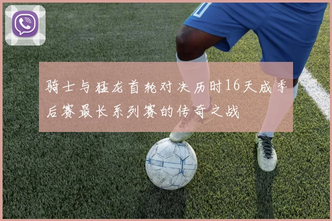 骑士与猛龙首轮对决历时16天成季后赛最长系列赛的传奇之战