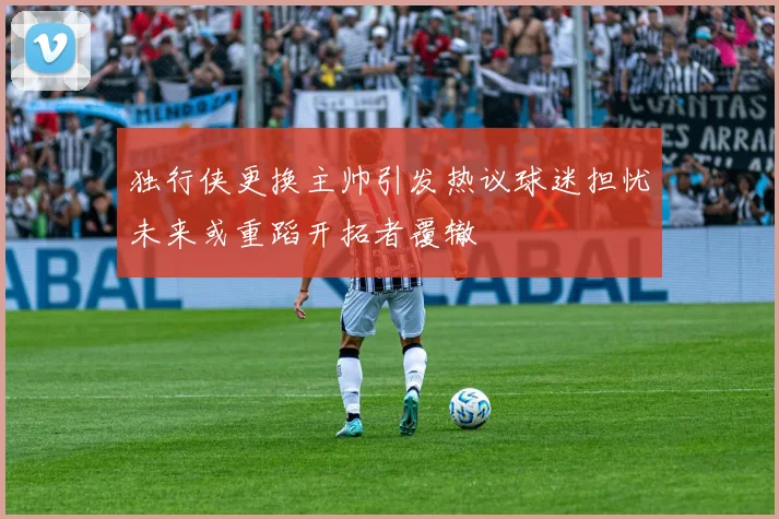 独行侠更换主帅引发热议球迷担忧未来或重蹈开拓者覆辙